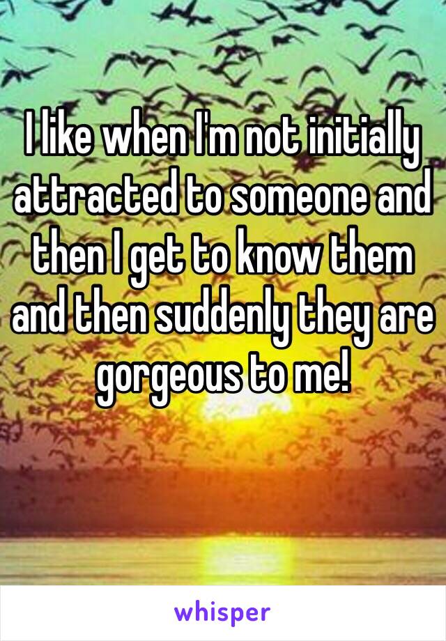 I like when I'm not initially attracted to someone and then I get to know them and then suddenly they are gorgeous to me! 

