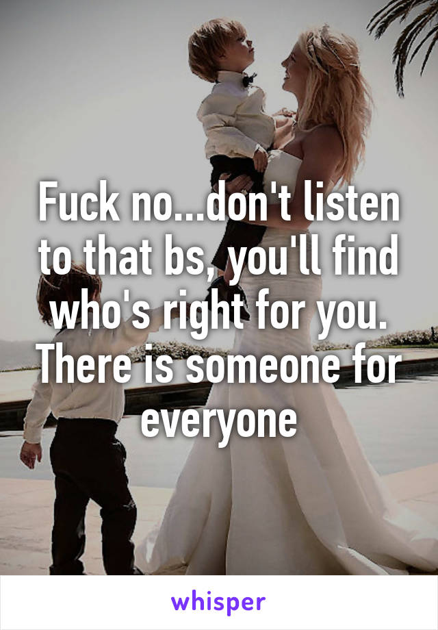 Fuck no...don't listen to that bs, you'll find who's right for you. There is someone for everyone