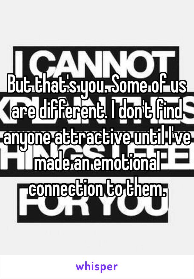 But that's you. Some of us are different. I don't find anyone attractive until I've made an emotional connection to them. 