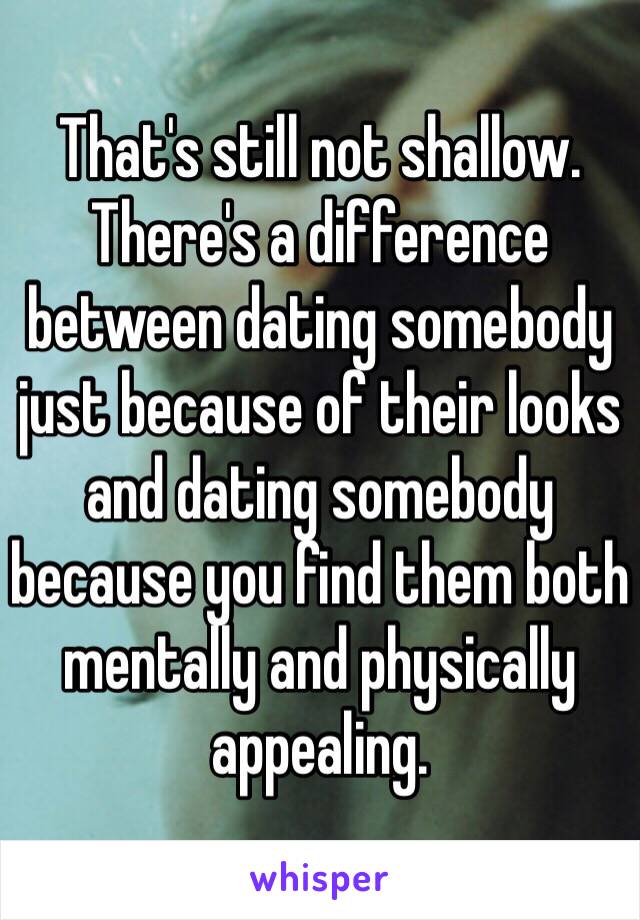 That's still not shallow. There's a difference between dating somebody just because of their looks and dating somebody because you find them both mentally and physically appealing.