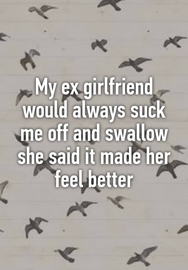 My Ex Girlfriend Would Always Suck Me Off And Swallow She Said It Made Her Feel Better