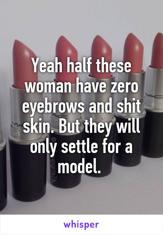 Yeah half these woman have zero eyebrows and shit skin. But they will only settle for a model. 