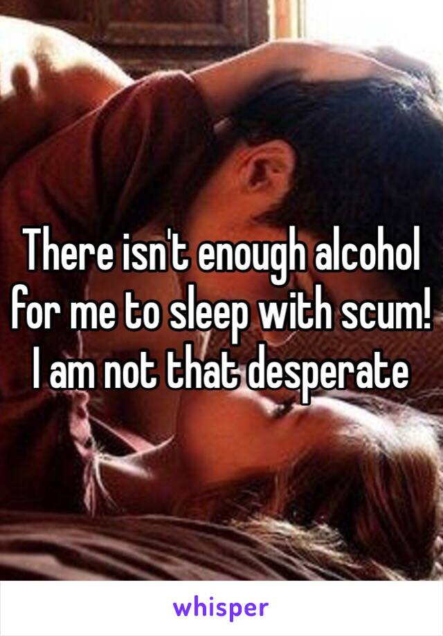 There isn't enough alcohol for me to sleep with scum!
I am not that desperate 