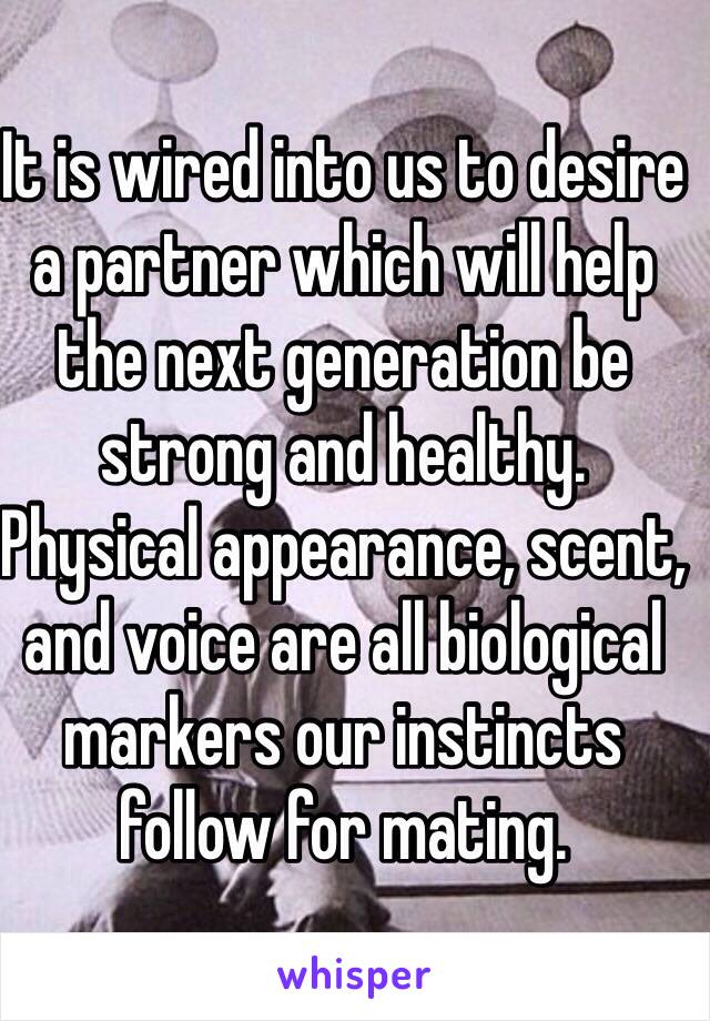 It is wired into us to desire a partner which will help the next generation be strong and healthy.
Physical appearance, scent, and voice are all biological markers our instincts follow for mating.