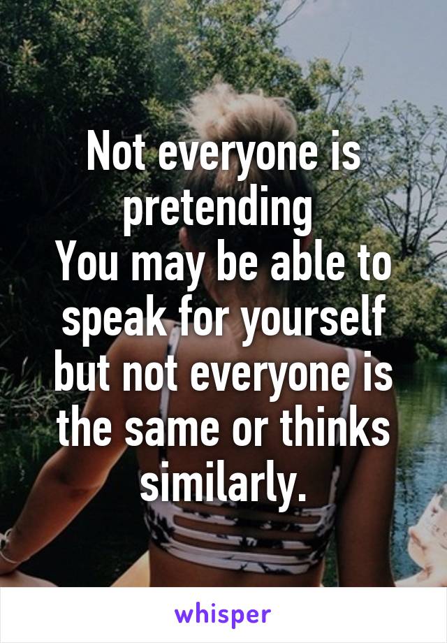 Not everyone is pretending 
You may be able to speak for yourself but not everyone is the same or thinks similarly.