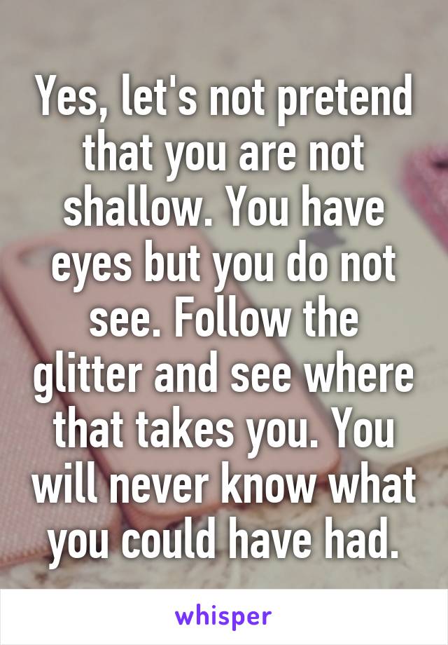 Yes, let's not pretend that you are not shallow. You have eyes but you do not see. Follow the glitter and see where that takes you. You will never know what you could have had.