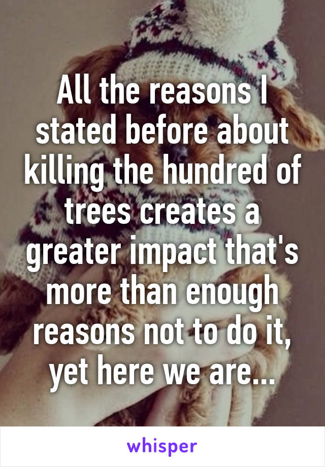 All the reasons I stated before about killing the hundred of trees creates a greater impact that's more than enough reasons not to do it, yet here we are...