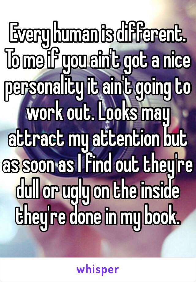 Every human is different. To me if you ain't got a nice personality it ain't going to work out. Looks may attract my attention but as soon as I find out they're dull or ugly on the inside they're done in my book. 