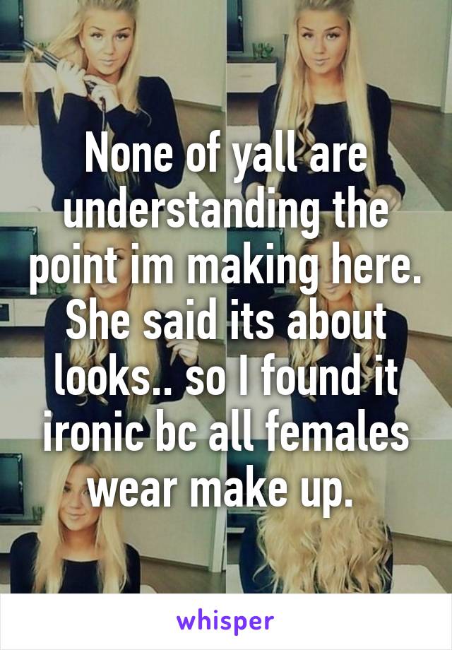 None of yall are understanding the point im making here. She said its about looks.. so I found it ironic bc all females wear make up. 