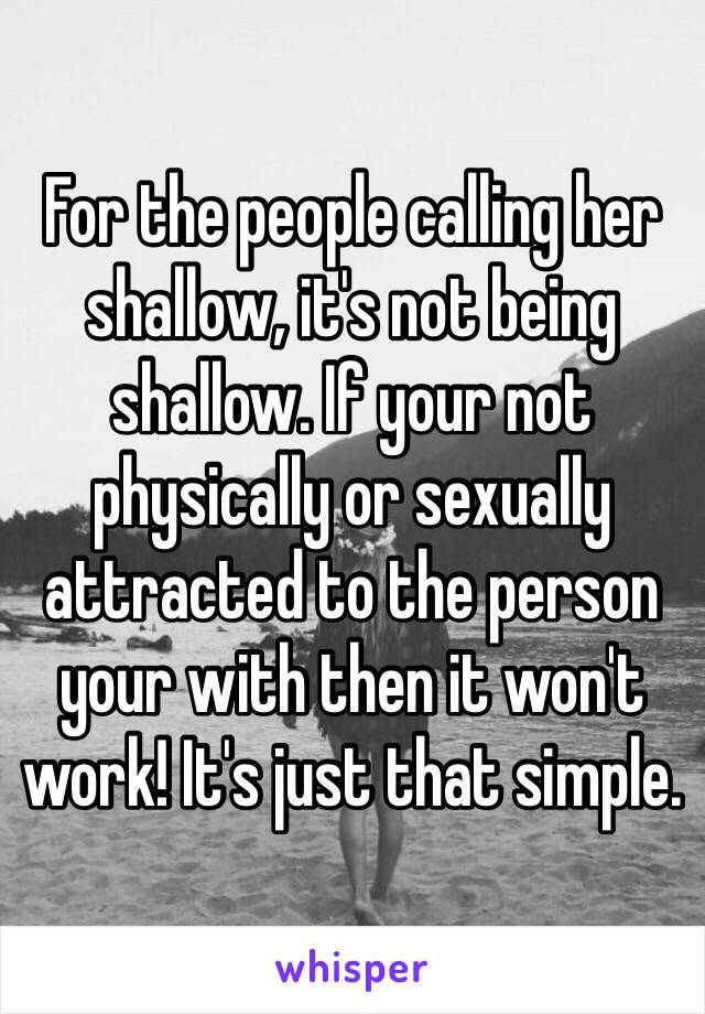 For the people calling her shallow, it's not being shallow. If your not physically or sexually attracted to the person your with then it won't work! It's just that simple. 