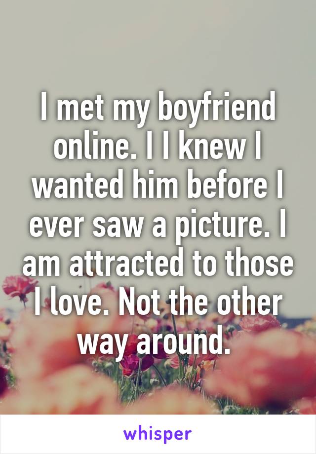 I met my boyfriend online. I I knew I wanted him before I ever saw a picture. I am attracted to those I love. Not the other way around. 