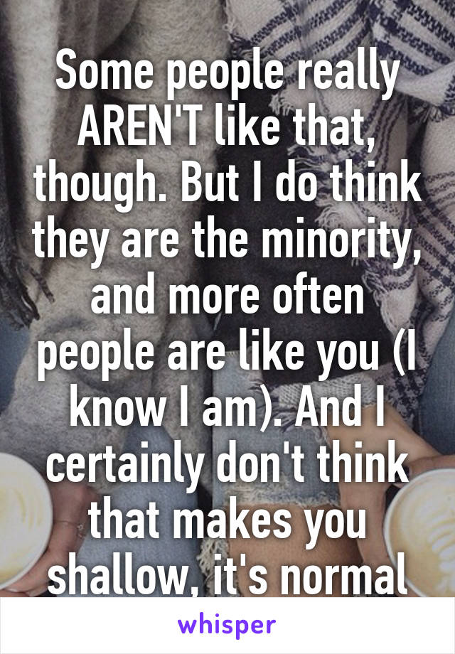 Some people really AREN'T like that, though. But I do think they are the minority, and more often people are like you (I know I am). And I certainly don't think that makes you shallow, it's normal