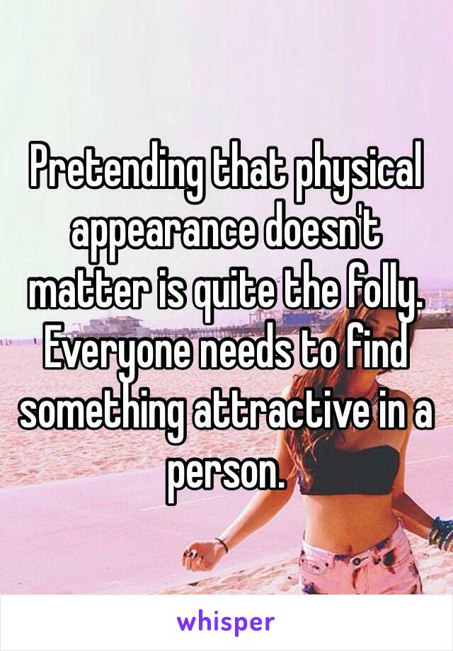 Pretending that physical appearance doesn't matter is quite the folly. Everyone needs to find something attractive in a person. 