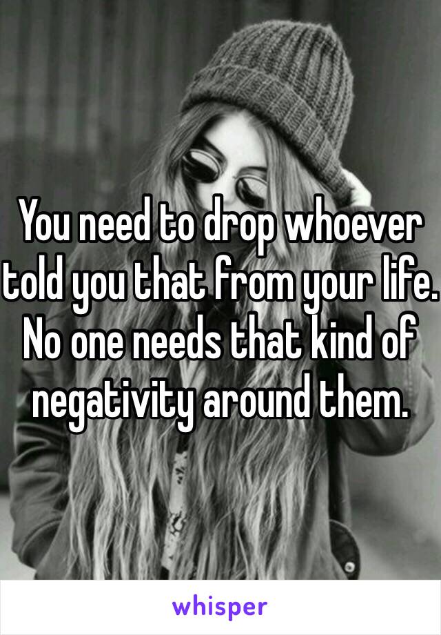 You need to drop whoever told you that from your life. No one needs that kind of negativity around them. 