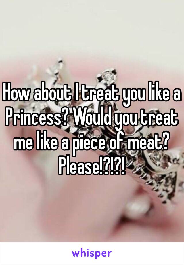 How about I treat you like a Princess? Would you treat me like a piece of meat? 
Please!?!?!