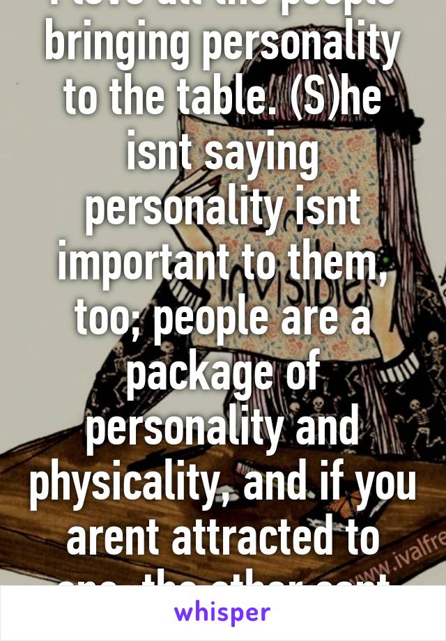 I love all the people bringing personality to the table. (S)he isnt saying personality isnt important to them, too; people are a package of personality and physicality, and if you arent attracted to one, the other cant make up for it.