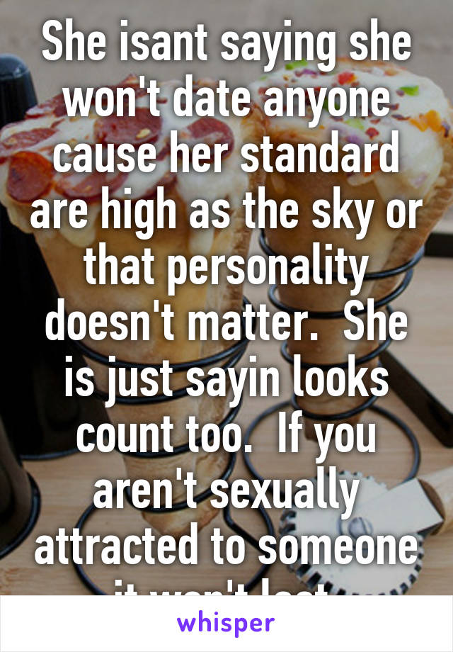 She isant saying she won't date anyone cause her standard are high as the sky or that personality doesn't matter.  She is just sayin looks count too.  If you aren't sexually attracted to someone it won't last.