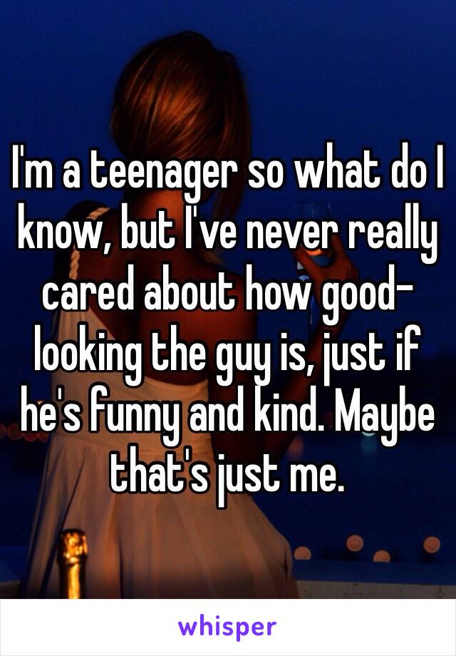 I'm a teenager so what do I know, but I've never really cared about how good-looking the guy is, just if he's funny and kind. Maybe that's just me.