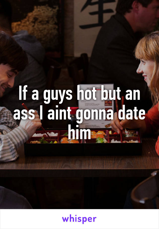 If a guys hot but an ass I aint gonna date him