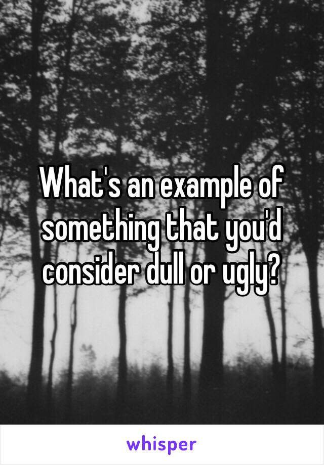 What's an example of something that you'd consider dull or ugly? 