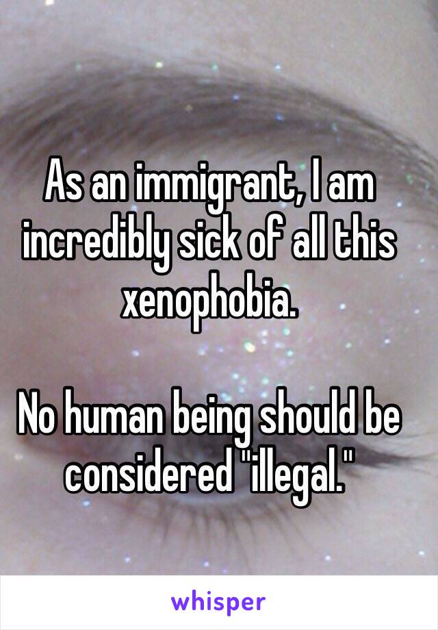 As an immigrant, I am incredibly sick of all this xenophobia. 

No human being should be considered "illegal."