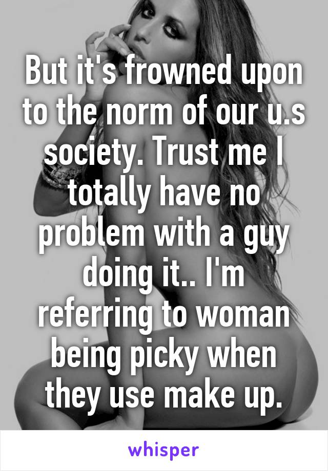 But it's frowned upon to the norm of our u.s society. Trust me I totally have no problem with a guy doing it.. I'm referring to woman being picky when they use make up.