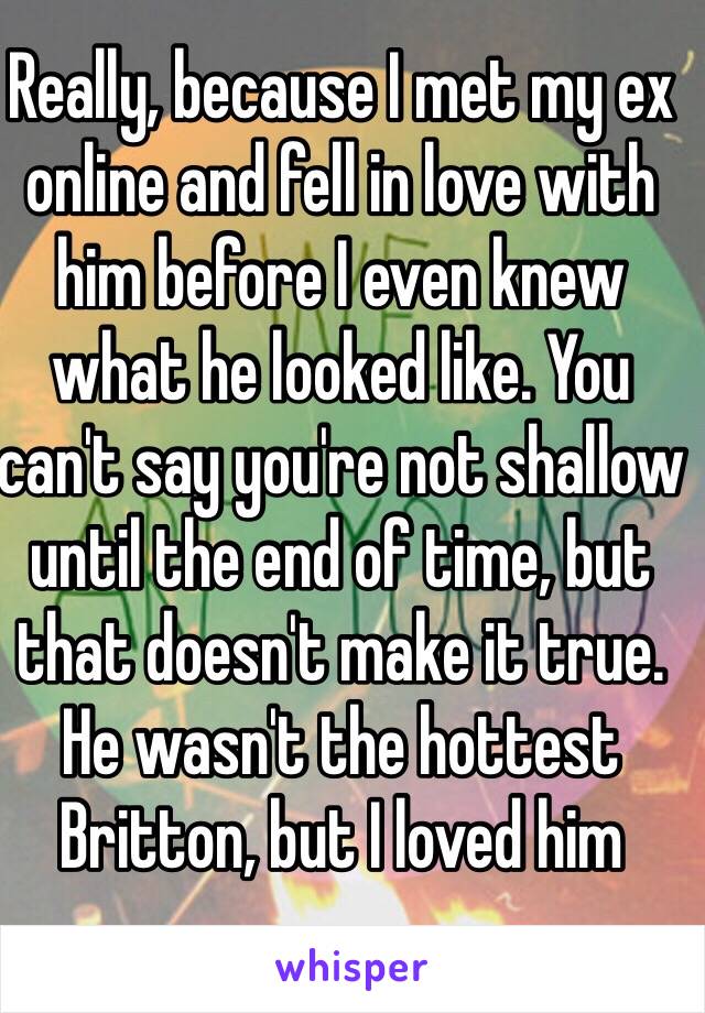 Really, because I met my ex online and fell in love with him before I even knew what he looked like. You can't say you're not shallow until the end of time, but that doesn't make it true. He wasn't the hottest Britton, but I loved him  