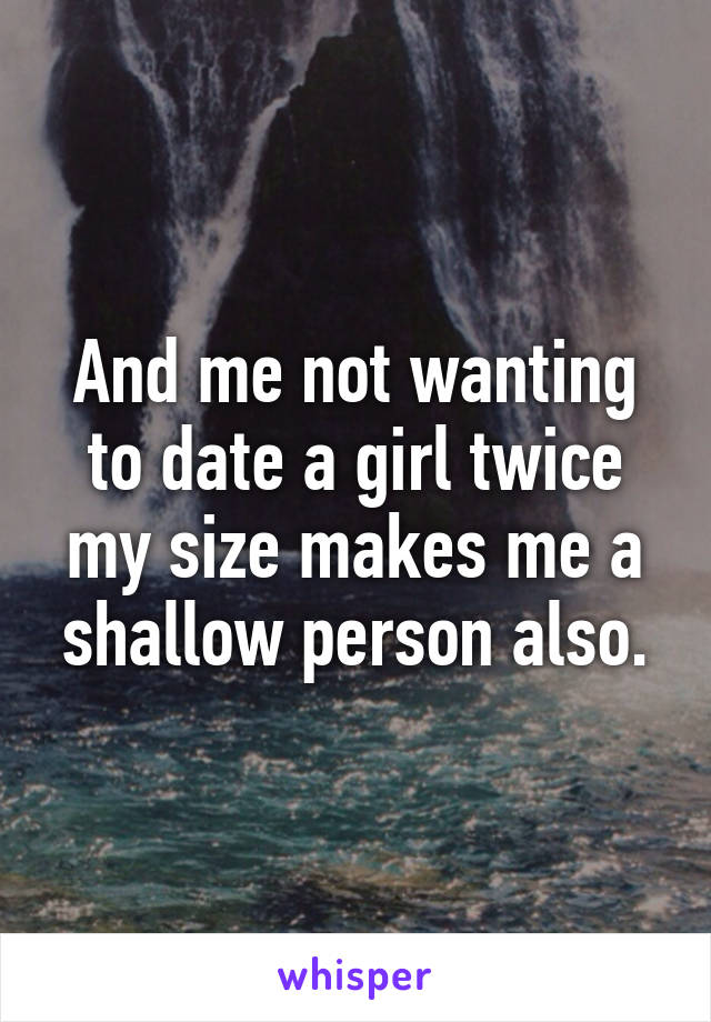 And me not wanting to date a girl twice my size makes me a shallow person also.