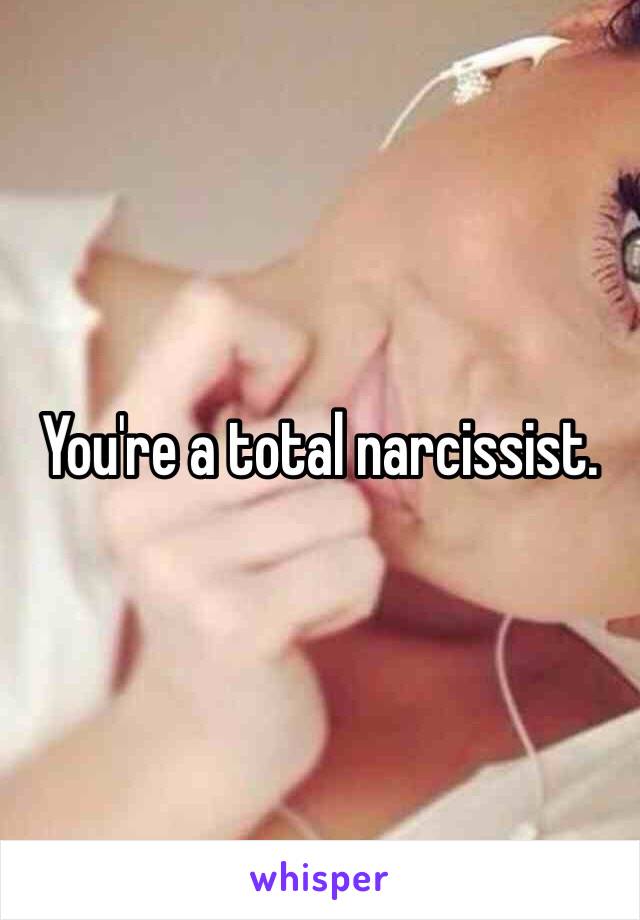 You're a total narcissist. 