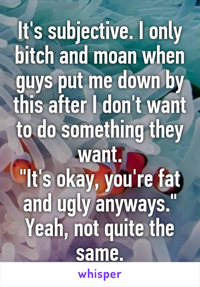 It's subjective. I only bitch and moan when guys put me down by this after I don't want to do something they want.
"It's okay, you're fat and ugly anyways."
Yeah, not quite the same.