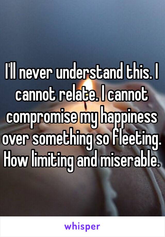 I'll never understand this. I cannot relate. I cannot compromise my happiness over something so fleeting. How limiting and miserable.