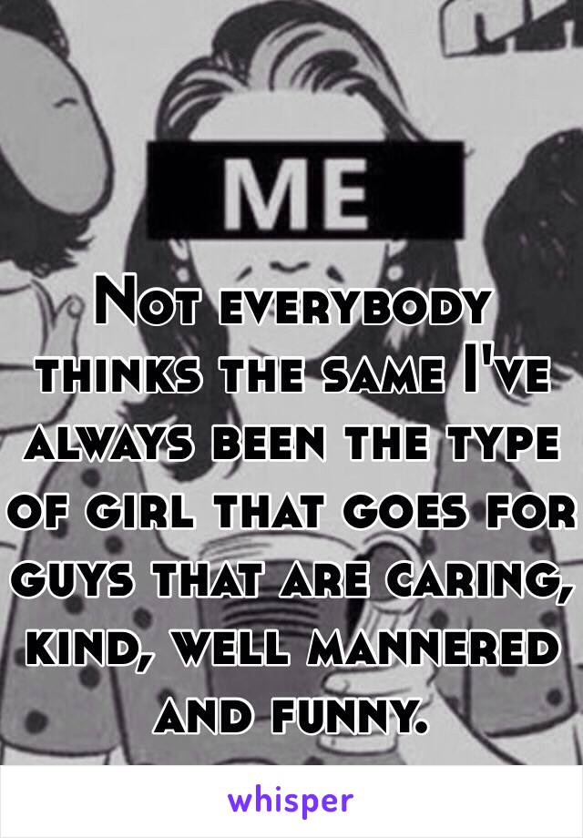 Not everybody thinks the same I've always been the type of girl that goes for guys that are caring, kind, well mannered and funny. 