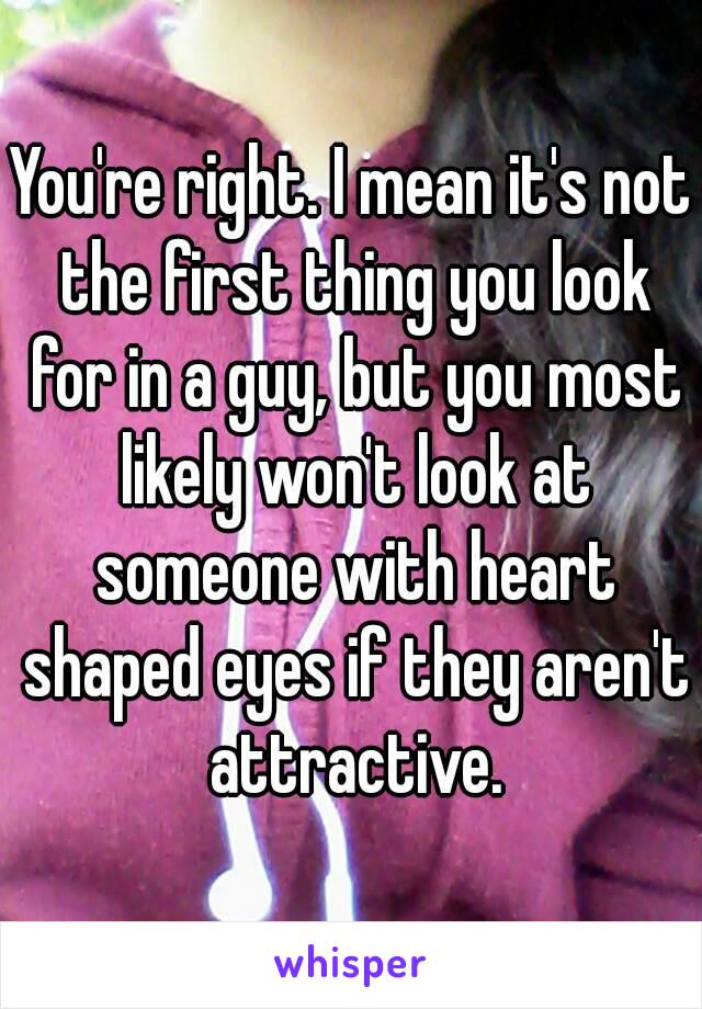 You're right. I mean it's not the first thing you look for in a guy, but you most likely won't look at someone with heart shaped eyes if they aren't attractive.