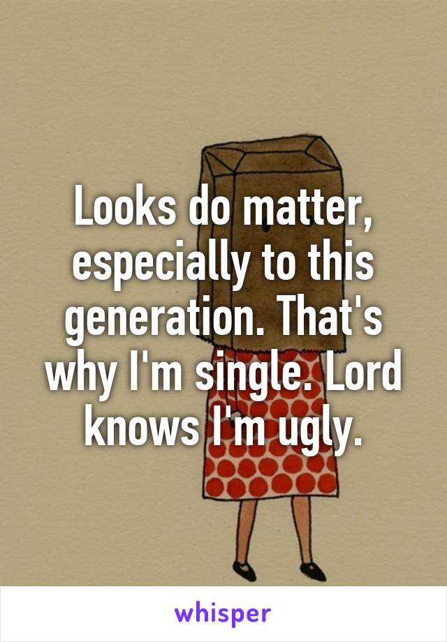 Looks do matter, especially to this generation. That's why I'm single. Lord knows I'm ugly.