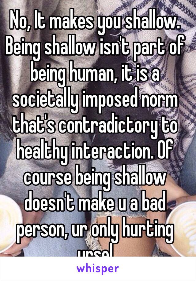 No, It makes you shallow.  Being shallow isn't part of being human, it is a societally imposed norm that's contradictory to healthy interaction. Of course being shallow doesn't make u a bad person, ur only hurting ursel