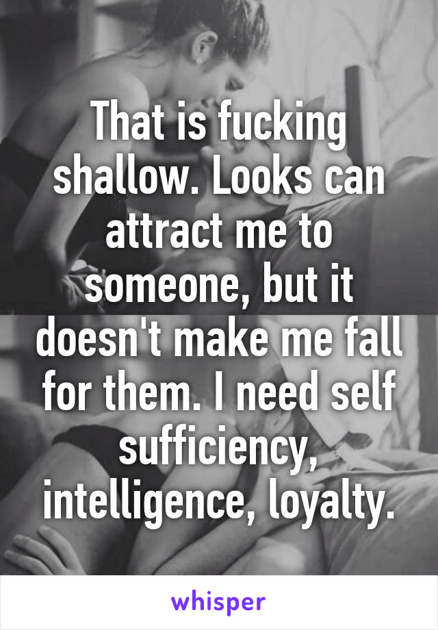 That is fucking shallow. Looks can attract me to someone, but it doesn't make me fall for them. I need self sufficiency, intelligence, loyalty.