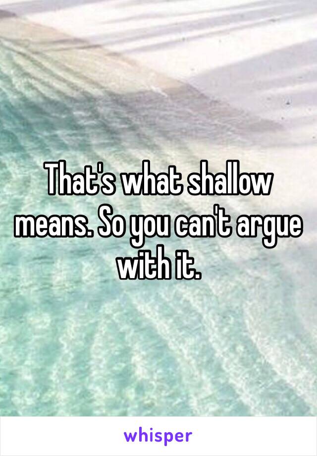 That's what shallow means. So you can't argue with it.