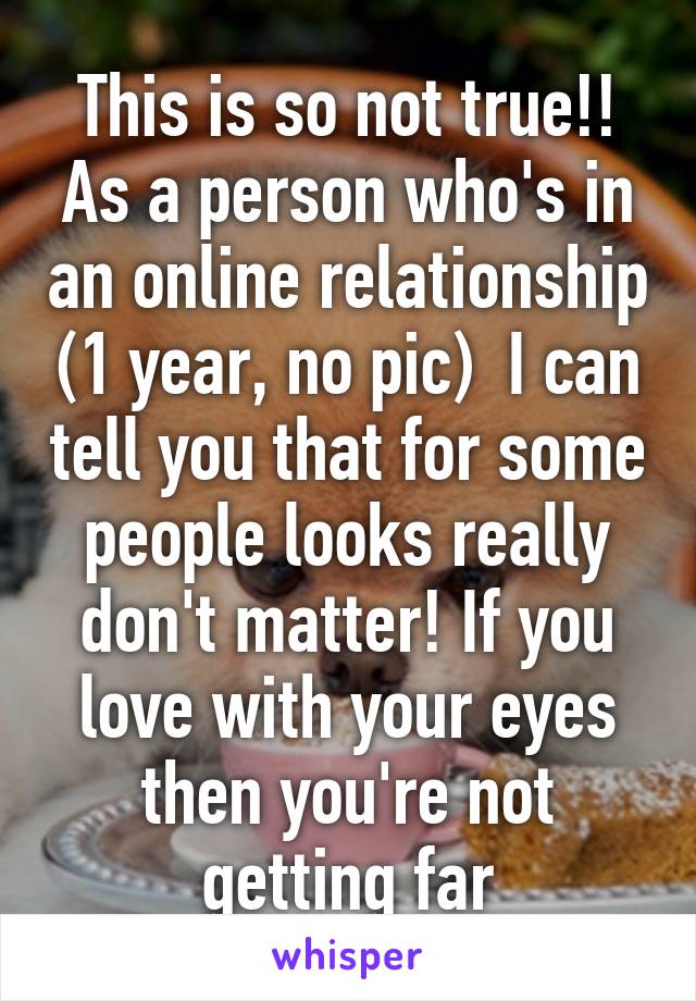 This is so not true!! As a person who's in an online relationship (1 year, no pic)  I can tell you that for some people looks really don't matter! If you love with your eyes then you're not getting far