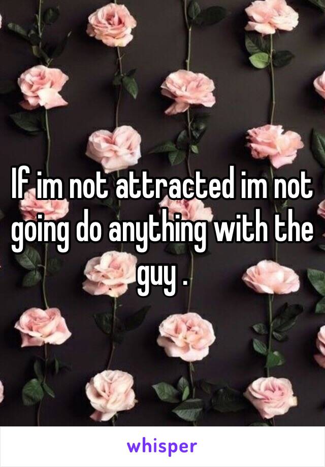 If im not attracted im not going do anything with the guy . 