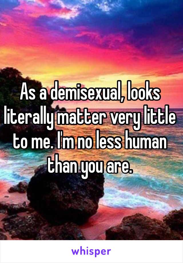 As a demisexual, looks literally matter very little to me. I'm no less human than you are.