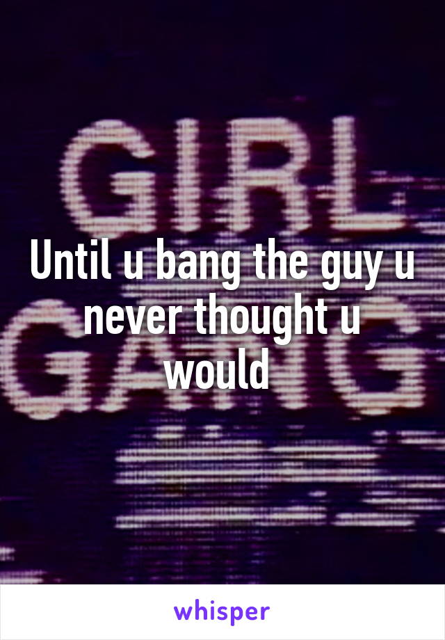 Until u bang the guy u never thought u would 