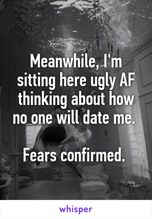 Meanwhile, I'm sitting here ugly AF thinking about how no one will date me. 

Fears confirmed. 