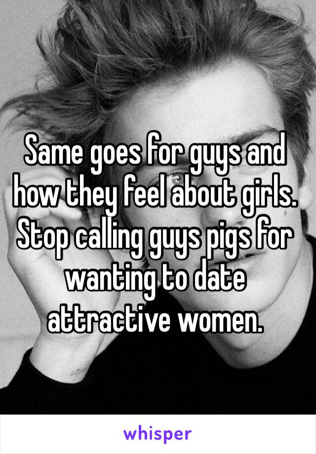 Same goes for guys and how they feel about girls. Stop calling guys pigs for wanting to date attractive women.