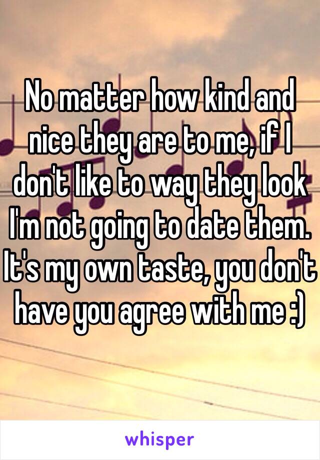 No matter how kind and nice they are to me, if I don't like to way they look I'm not going to date them. It's my own taste, you don't have you agree with me :)