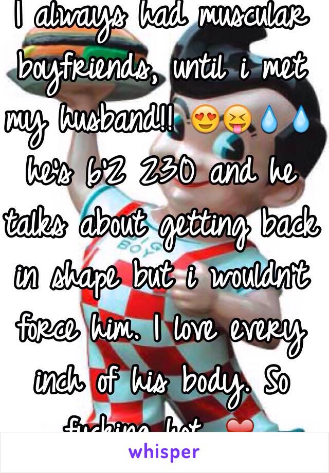 I always had muscular boyfriends, until i met my husband!! 😍😝💧💧 he's 6'2 230 and he talks about getting back in shape but i wouldn't force him. I love every inch of his body. So fucking hot. ❤️ 