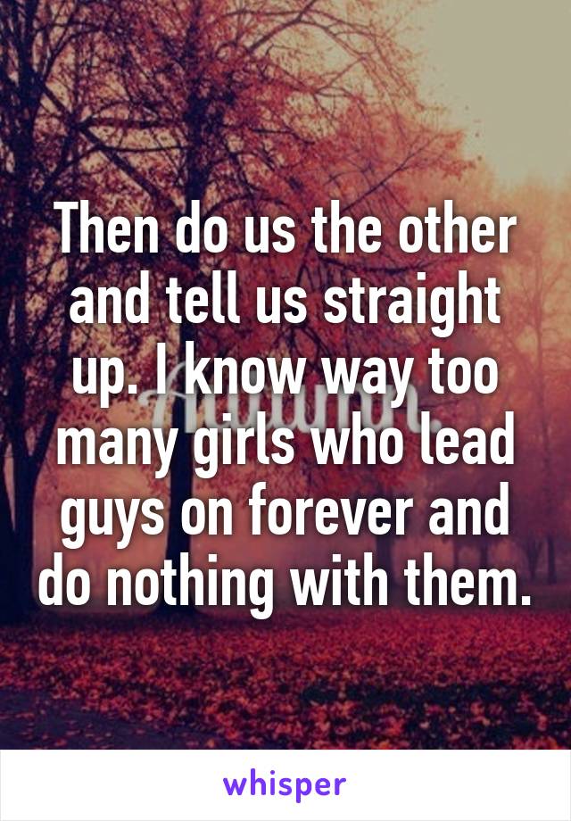 Then do us the other and tell us straight up. I know way too many girls who lead guys on forever and do nothing with them.