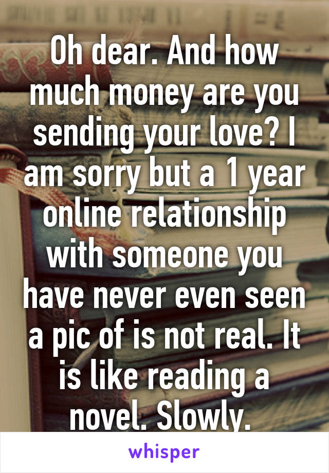 Oh dear. And how much money are you sending your love? I am sorry but a 1 year online relationship with someone you have never even seen a pic of is not real. It is like reading a novel. Slowly. 