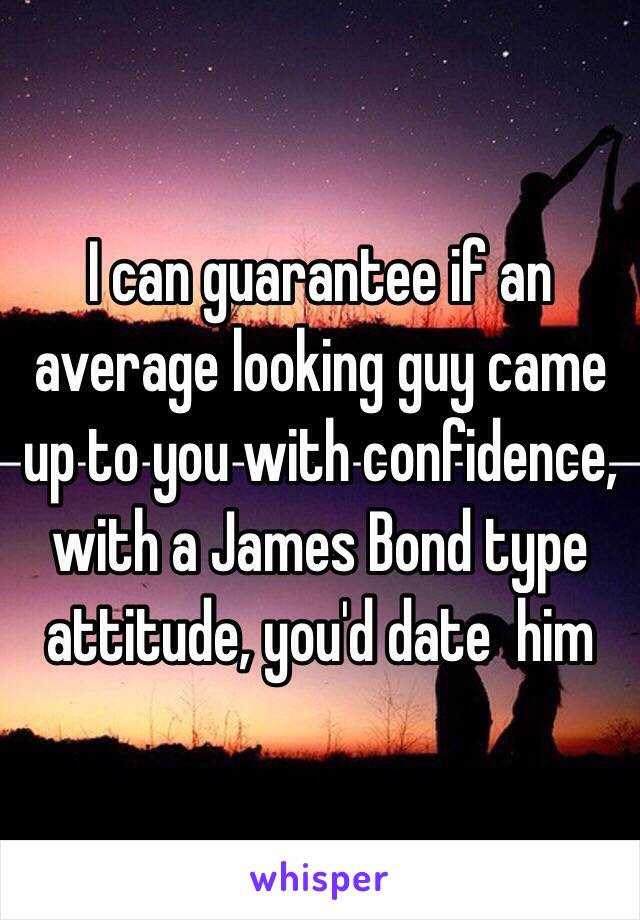 I can guarantee if an average looking guy came up to you with confidence, with a James Bond type attitude, you'd date  him