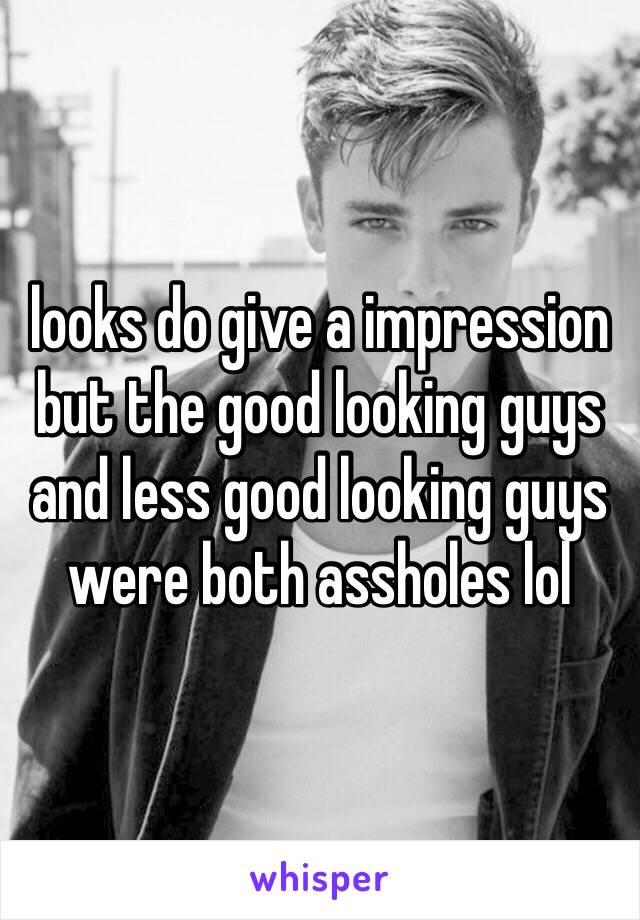 looks do give a impression but the good looking guys and less good looking guys were both assholes lol