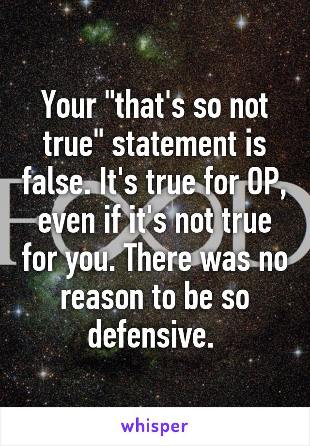 Your "that's so not true" statement is false. It's true for OP, even if it's not true for you. There was no reason to be so defensive. 